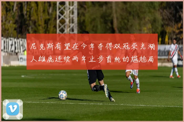 尼克斯有望在今年夺得双冠荣光湖人雄鹿连续两年止步首轮的尴尬局面