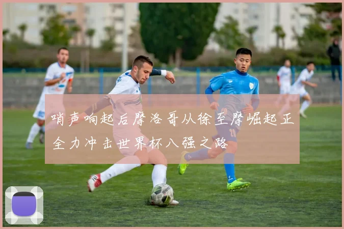 哨声响起后摩洛哥从徐至摩崛起正全力冲击世界杯八强之路