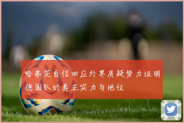 哈弗茨自信回应外界质疑努力证明德国队的真正实力与地位