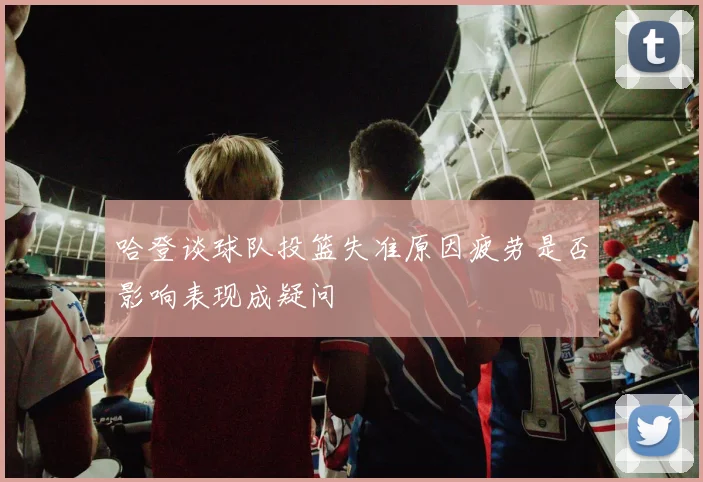 哈登谈球队投篮失准原因疲劳是否影响表现成疑问
