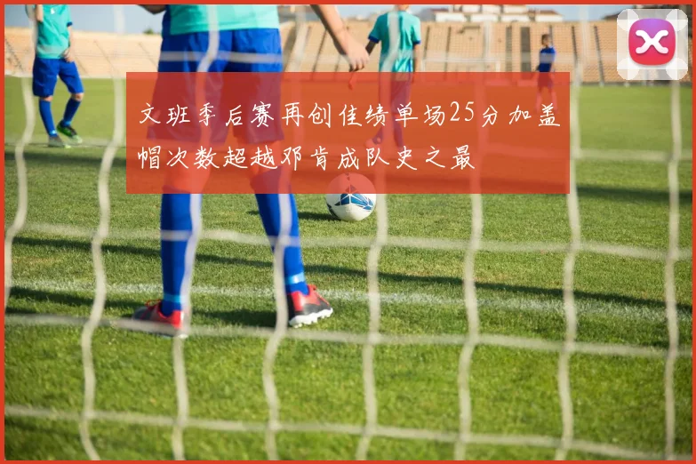 文班季后赛再创佳绩单场25分加盖帽次数超越邓肯成队史之最