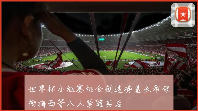 世界杯小组赛机会创造榜基米希领衔梅西等八人紧随其后