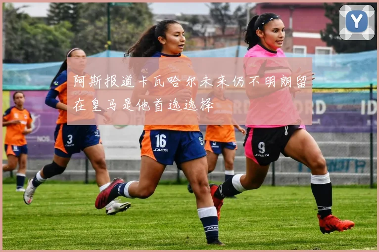 阿斯报道卡瓦哈尔未来仍不明朗留在皇马是他首选选择