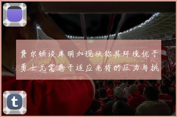 费尔顿谈库明加现状称其环境优于勇士无需急于适应老将的压力与挑战
