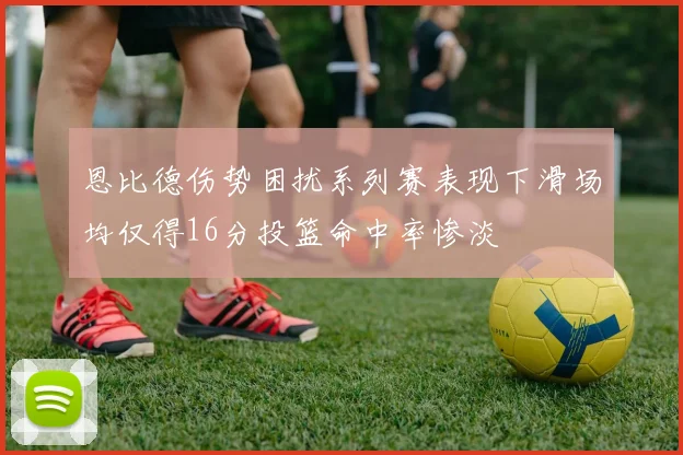 恩比德伤势困扰系列赛表现下滑场均仅得16分投篮命中率惨淡