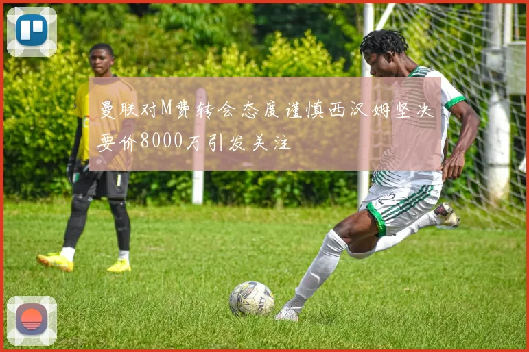 曼联对M费转会态度谨慎西汉姆坚决要价8000万引发关注