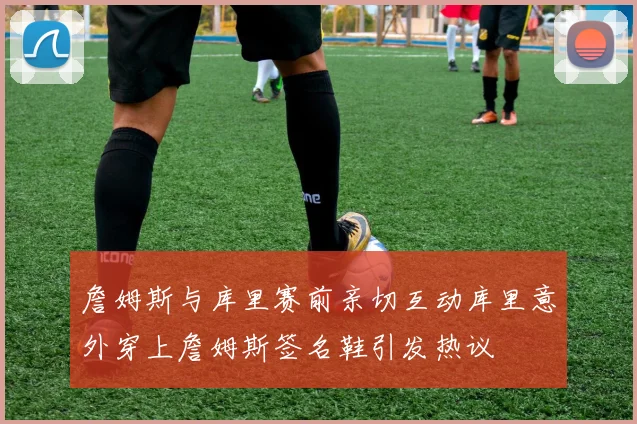 詹姆斯与库里赛前亲切互动库里意外穿上詹姆斯签名鞋引发热议