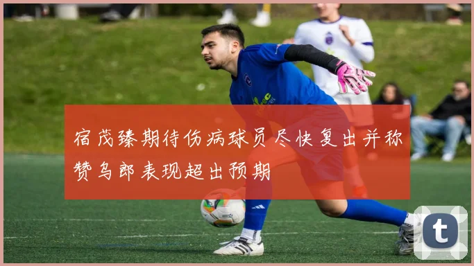 宿茂臻期待伤病球员尽快复出并称赞乌郎表现超出预期
