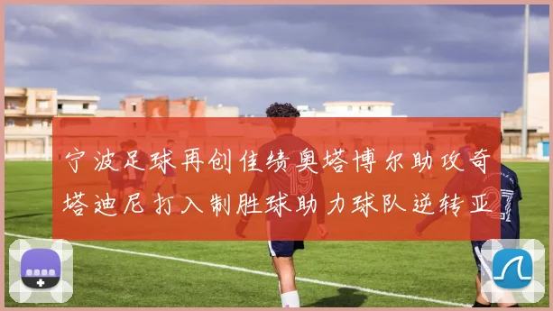 宁波足球再创佳绩奥塔博尔助攻奇塔迪尼打入制胜球助力球队逆转亚泰