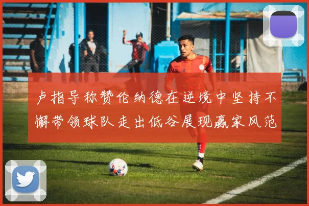 卢指导称赞伦纳德在逆境中坚持不懈带领球队走出低谷展现赢家风范