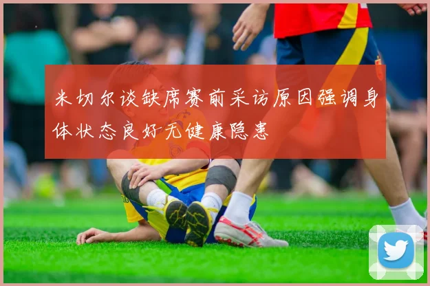 米切尔谈缺席赛前采访原因强调身体状态良好无健康隐患